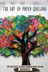 The Art Of Paper Quilling: Tips And Tricks To Create Various Paper Quilling Masterpieces: All You Need To Know About Paper Quilling