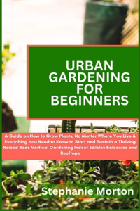 Urban Gardening for Beginners: A Guide on How to Grow Plants No Matter Where You Live & Everything You Need to Know to Start & Sustain a Thriving Raised Beds Vertical Gardening In