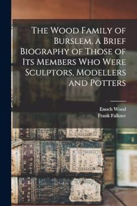 Wood Family of Burslem, a Brief Biography of Those of its Members who Were Sculptors, Modellers and Potters