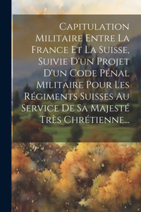 Capitulation Militaire Entre La France Et La Suisse, Suivie D'un Projet D'un Code Pénal Militaire Pour Les Régiments Suisses Au Service De Sa Majesté Très Chrétienne...