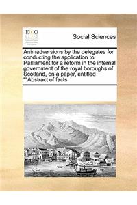 Animadversions by the delegates for conducting the application to Parliament for a reform in the internal government of the royal boroughs of Scotland, on a paper, entitled Abstract of facts