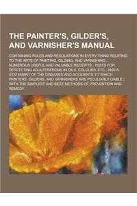 The Painter's, Gilder's, and Varnisher's Manual; Containing Rules and Regulations in Every Thing Relating to the Arts of Painting, Gilding, and Varnis