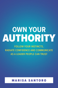 Own Your Authority: Follow Your Instincts, Radiate Confidence, and Communicate as a Leader People Trust