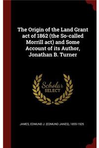 Origin of the Land Grant act of 1862 (the So-called Morrill act) and Some Account of its Author, Jonathan B. Turner