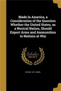 Made in America, a Consideration of the Question Whether the United States, as a Neutral Nation, Should Export Arms and Ammunition to Nations at War