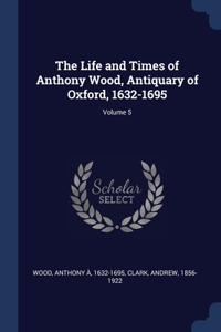 The Life and Times of Anthony Wood, Antiquary of Oxford, 1632-1695; Volume 5