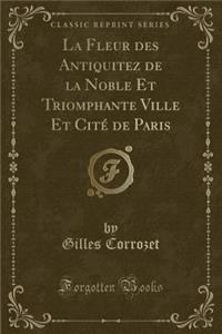 La Fleur Des Antiquitez de la Noble Et Triomphante Ville Et Citï¿½ de Paris (Classic Reprint)