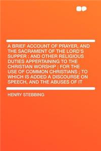 A Brief Account of Prayer, and the Sacrament of the Lord's Supper: And Other Religious Duties Appertaining to the Christian Worship; For the Use of Common Christians; To Which Is Added a Discourse on Speech, and the Abuses of It