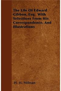 The Life Of Edward Gibbon, Esq. With Selections From His Correspondence, And Illustrations