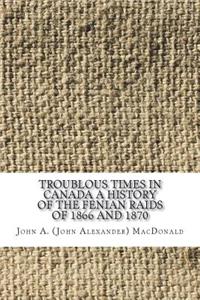 Troublous Times in Canada A History of the Fenian Raids of 1866 and 1870