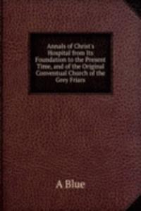 Annals of Christ's Hospital from Its Foundation to the Present Time, and of the Original Conventual Church of the Grey Friars