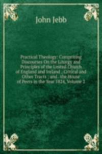 Practical Theology: Comprising Discourses On the Liturgy and Principles of the United Church of England and Ireland ; Critical and Other Tracts ; and . the House of Peers in the Year 1824, Volume 2