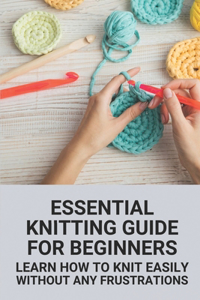 Essential Knitting Guide For Beginners: Learn How To Knit Easily Without Any Frustrations: Machine Knitting For Beginners