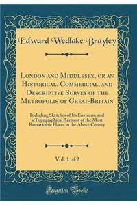 London and Middlesex, or an Historical, Commercial, and Descriptive Survey of the Metropolis of Great-Britain, Vol. 1 of 2: Including Sketches of Its Environs, and a Topographical Account of the Most Remarkable Places in the Above County