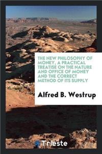 New Philosophy of Money, a Practical Treatise on the Nature and Office of Money and the Correct Method of Its Supply