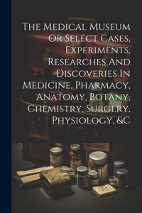 The Medical Museum Or Select Cases, Experiments, Researches And Discoveries In Medicine, Pharmacy, Anatomy, Botany, Chemistry, Surgery, Physiology, &c