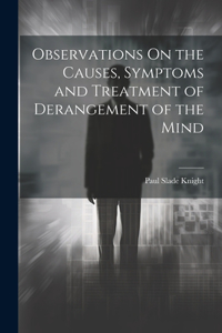 Observations On the Causes, Symptoms and Treatment of Derangement of the Mind