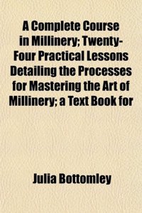 A Complete Course in Millinery; Twenty-Four Practical Lessons Detailing the Processes for Mastering the Art of Millinery; A Text Book for