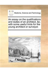 Essay on the Qualifications and Duties of an Architect, &C. with Some Useful Hints for the Young Architect or Surveyor.