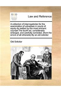 A collection of interrogatories for the examination of witnesses in courts of equity As settled by the most eminent counsel The fourth ed, considerably enlarged, and carefully corrected, (from the errors of all othereds) By an old solicitor