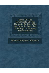 Some of the Firstfruits of the Harvest, by One Who Has Sown in Tears [Sir E. Denny]. - Primary Source Edition