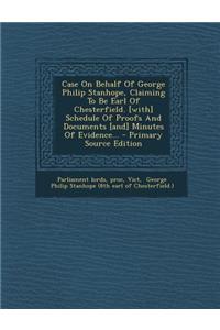 Case on Behalf of George Philip Stanhope, Claiming to Be Earl of Chesterfield. [With] Schedule of Proofs and Documents [And] Minutes of Evidence...