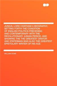 Junius, Lord Chatham a Biography, Setting Forth the Condition of English Politics Preceding and Contemporary with the Revolutionary Junian Period, and Showing the the Greatest Orator and Statesman Was Also the Greatest Epistolary Writer of His Age