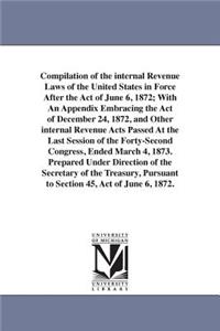 Compilation of the internal Revenue Laws of the United States in Force After the Act of June 6, 1872; With An Appendix Embracing the Act of December 24, 1872, and Other internal Revenue Acts Passed At the Last Session of the Forty-Second Congress,