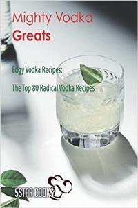 Mighty Vodka Greats: Edgy Vodka Recipes, the Top 80 Radical Vodka Recipes