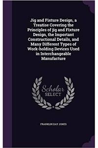 Jig and Fixture Design, a Treatise Covering the Principles of Jig and Fixture Design, the Important Constructional Details, and Many Different Types of Work-Holding Devices Used in Interchangeable Manufacture