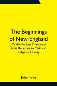 Beginnings of New England; Or the Puritan Theocracy in its Relations to Civil and Religious Liberty