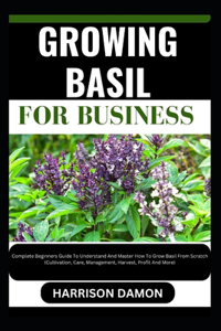 Growing Basil for Business: Complete Beginners Guide To Understand And Master How To Grow Basil From Scratch (Cultivation, Care, Management, Harvest, Profit And More)