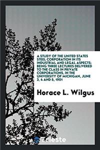 Study of the United States Steel Corporation in Its Industrial and Legal Aspects; Being Three Lectures Delivered to the Class in Private Corporations, in the University of Michigan, June 3, 4 and 5, 1901