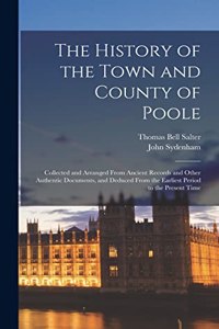 History of the Town and County of Poole; Collected and Arranged From Ancient Records and Other Authentic Documents, and Deduced From the Earliest Period to the Present Time