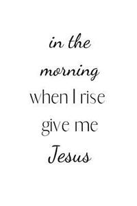 in the morning when I rise give me Jesus