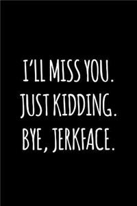I'll miss you. Just kidding. Bye jerkface