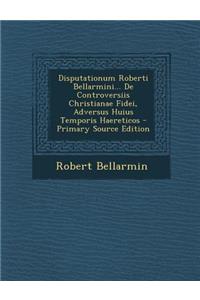 Disputationum Roberti Bellarmini... de Controversiis Christianae Fidei, Adversus Huius Temporis Haereticos - Primary Source Edition