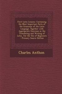 First Latin Lessons: Containing the Most Important Parts of the Grammar of the Latin Language, Together with Appropriate Exercises in the Translating and Writing of Latin, for the Use of Beginners