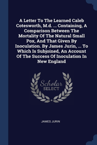 A Letter To The Learned Caleb Cotesworth, M.d. ... Containing, A Comparison Between The Mortality Of The Natural Small Pox, And That Given By Inoculation. By James Jurin, ... To Which Is Subjoined, An Account Of The Success Of Inoculation In New En