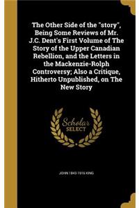 The Other Side of the story, Being Some Reviews of Mr. J.C. Dent's First Volume of The Story of the Upper Canadian Rebellion, and the Letters in the Mackenzie-Rolph Controversy; Also a Critique, Hitherto Unpublished, on The New Story