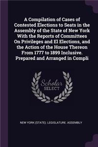 A Compilation of Cases of Contested Elections to Seats in the Assembly of the State of New York With the Reports of Committees On Privileges and El Elections, and the Action of the House Thereon From 1777 to 1899 Inclusive. Prepared and Arranged in