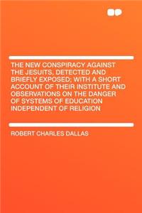 The New Conspiracy Against the Jesuits, Detected and Briefly Exposed; With a Short Account of Their Institute and Observations on the Danger of Systems of Education Independent of Religion