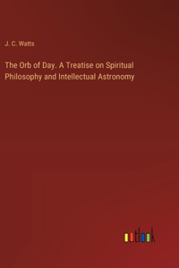 Orb of Day. A Treatise on Spiritual Philosophy and Intellectual Astronomy
