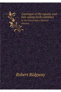 Catalogue of the Aquatic and Fish-Eating Birds Exhibited by the United States National Museum