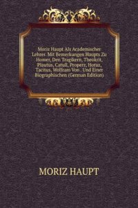 Moriz Haupt Als Academischer Lehrer. Mit Bemerkungen Haupts Zu Homer, Den Tragikern, Theokrit, Plautus, Catull, Properz, Horaz, Tacitus, Wolfram Von . Und Einer Biographischen (German Edition)