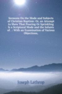 Sermons On the Mode and Subjects of Christian Baptism: Or, an Attempt to Shew That Pouring Or Sprinkling Is a Scriptural Mode and the Infants of . : With an Examination of Various Objections,