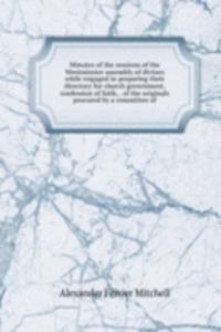 Minutes of the sessions of the Westminster assembly of divines while engaged in preparing their directory for church government, confession of faith, . of the originals procured by a committee of