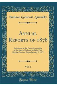 Annual Reports of 1878, Vol. 1: Submitted to the General Assembly of the State of Indiana, in Fifty-First Regular Session, Begun January 9, 1879 (Classic Reprint)