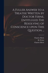 Fuller Answer to a Treatise Written by Doctor Ferne, Entitluled The Resolving of Conscience Upon This Question ...