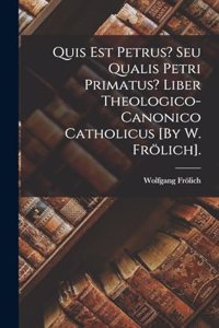 Quis Est Petrus? Seu Qualis Petri Primatus? Liber Theologico-Canonico Catholicus [By W. Frölich].